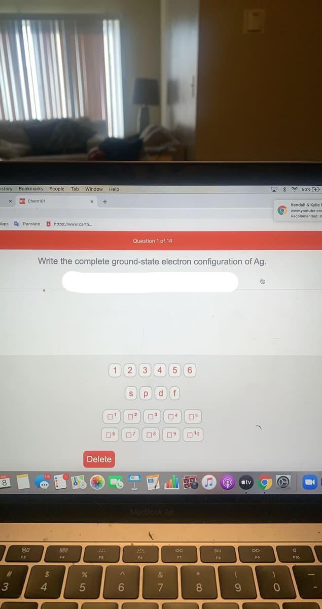 istory Bookmarks People Tab
Window Help
* * 90% (4)
101 Chem101
+
Kendall & Kylie
a www.youtube.com
Recommended: K
Maps Translate
O https://www.carth.
Question 1 of 14
Write the complete ground-state electron configuration of Ag.
12 3
4 56
s pdf
04
06
07 08
O10
Delete
NOV
115
8
étv
MacBook Air
80
DI
DD
F3
F4
F5
F6
F7
FB
F9
F10
%23
24
&
3
4
5
6.
8.
