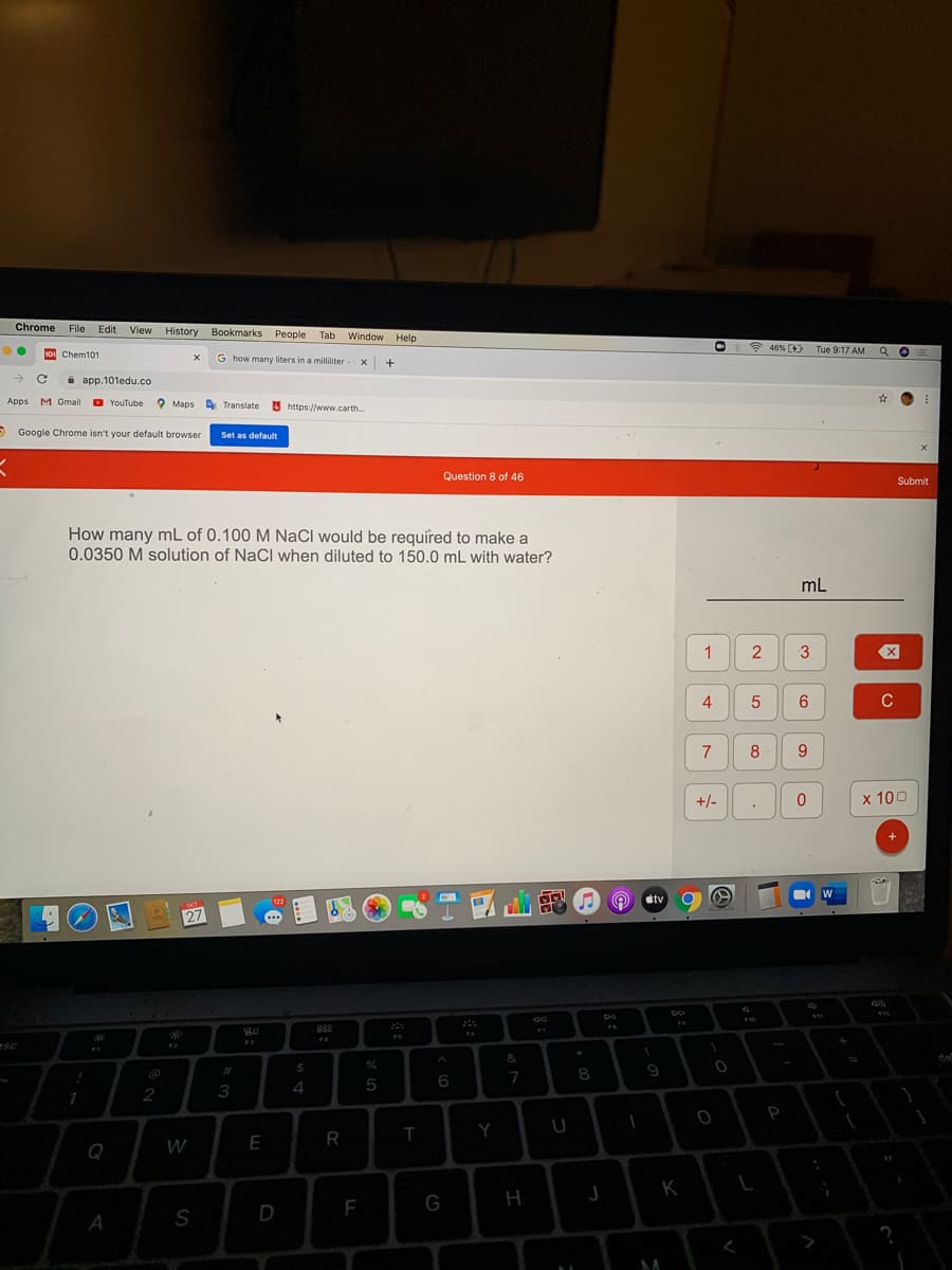 Chrome
File Edit View History
Bookmarks People
Tab Window
Help
* 46% (4)
Tue 9:17 AM
so Chem101
G how many liters in a milliliter - X
+
i app.101edu.co
Apps
M Gmail
YouTube ?
O Maps A Translate
https://www.carth.
O Google Chrome isn't your default browser
Set as default
Question 8 of 46
Submit
How many mL of 0.100 M NaCl would be required to make a
0.0350 M solution of NaCl when diluted to 150.0 mL with water?
mL
1
4
C
7
8
+/-
х 100
+
W
dtv
OCT
27
80
888
FA
F3
esc
&
%23
%24
8.
9
5
6
7
2
3
4
P
Q
W
E
K
F
A
>
3.
