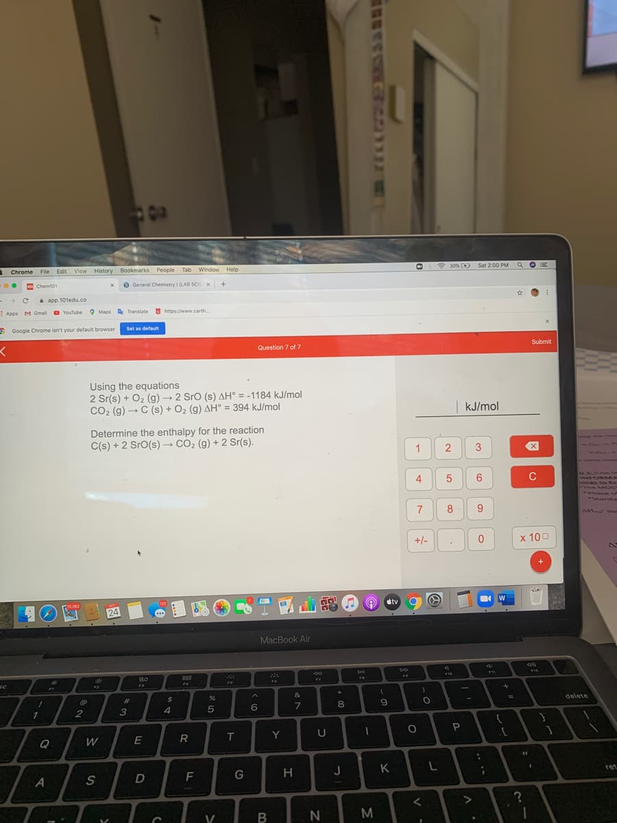 Chrome
File Edit View History Bookmarks People Tab
Window Help
* 30% (4) Sat 2:00 PM Q OE
o Chem101
O General Chemistry I (LAB SCI) X +
i app.101edu.co
EApps MM Gmail
YouTube 9 Maps A Translate https://www.carth.
9 Google Chrome isn't your default browser
Set as default
Question 7 of 7
Submit
Using the equations
2 Sr(s) + O2 (g) → 2 Sro (s) AH° = -1184 kJ/mol
CO2 (g) → C (s) + O2 (g) AH° = 394 kJ/mol
kJ/mol
Determine the enthalpy for the reaction
C(s) + 2 SrO(s) → CO2 (g) + 2 Sr(s).
1
2
6
C
03.0 Se
VHFORMA
The MO
-Standa
8
AH ma
+/-
x 100
8T國山電@
O etv
Oct
24
MacBook Air
80
888
SC
FS
F6
F3
F2
%23
2$
&
delete
3
5
8.
W
E
R
Y
U
H
J
к
K
ret
F
V
M
4-
