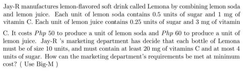 Jay-R manufactures lemon-flavored soft drink called Lemona by combining lemon soda
and lemon juice. Each unit of lemon soda contains 0.5 units of sugar and 1 mg of
vitamin C. Each unit of lemon juice contains 0.25 units of sugar and 3 mg of vitamin
C. It costs Php 50 to produce a unit of lemon soda and Php 60 to produce a unit of
lemon juice. Jay-R 's marketing department has decide that each bottle of Lemona
must be of size 10 units, and must contain at least 20 mg of vitamins C and at most 4.
units of sugar. How can the marketing department's requirements be met at minimum
cost? (Use Big-M)