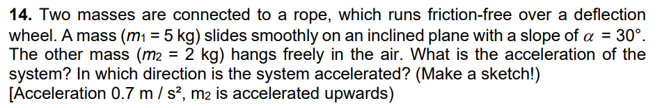 14. Two masses are connected to a rope, which runs friction-free over a deflection
wheel. A mass (m₁ = 5 kg) slides smoothly on an inclined plane with a slope of a = 30°.
The other mass (m₂ = 2 kg) hangs freely in the air. What is the acceleration of the
system? In which direction is the system accelerated? (Make a sketch!)
[Acceleration 0.7 m / s², m2 is accelerated upwards)