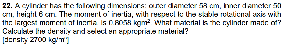 22. A cylinder has the following dimensions: outer diameter 58 cm, inner diameter 50
cm, height 6 cm. The moment of inertia, with respect to the stable rotational axis with
the largest moment of inertia, is 0.8058 kgm². What material is the cylinder made of?
Calculate the density and select an appropriate material?
[density 2700 kg/m³]