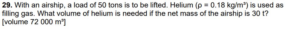 29. With an airship, a load of 50 tons is to be lifted. Helium (p = 0.18 kg/m³) is used as
filling gas. What volume of helium is needed if the net mass of the airship is 30 t?
[volume 72 000 m³]