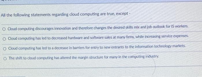 All the following statements regarding cloud computing are true, except -
O Cloud computing discourages innovation and therefore changes the desired skills mix and job outlook for IS workers.
O Cloud computing has led to decreased hardware and software sales at many firms, while increasing service expenses.
O Cloud computing has led to a decrease in barriers for entry to new entrants to the information technology markets.
O The shift to cloud computing has altered the margin structure for many in the computing industry.