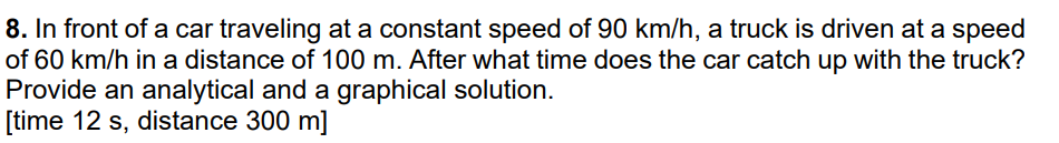 8. In front of a car traveling at a constant speed of 90 km/h, a truck is driven at a speed
of 60 km/h in a distance of 100 m. After what time does the car catch up with the truck?
Provide an analytical and a graphical solution.
[time 12 s, distance 300 m]