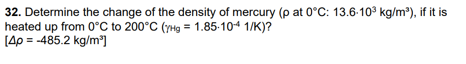 32. Determine the change of the density of mercury (p at 0°C: 13.6.10³ kg/m³), if it is
heated up from 0°C to 200°C (YHg = 1.85-10-4 1/K)?
[4p = -485.2 kg/m³]