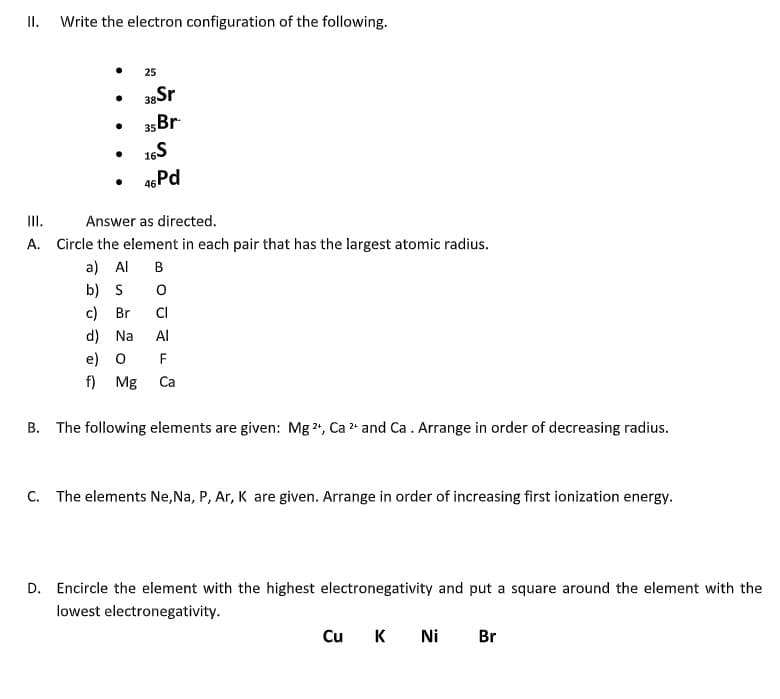 II.
Write the electron configuration of the following.
●
●
●
●
●
25
38Sr
35 Br
16S
46 Pd
III.
Answer as directed.
A. Circle the element in each pair that has the largest atomic radius.
a) Al B
b) S 0
c) Br
CI
d) Na Al
e) O F
f) Mg Ca
B. The following elements are given: Mg 2+, Ca ²+ and Ca. Arrange in order of decreasing radius.
C. The elements Ne, Na, P, Ar, K are given. Arrange in order of increasing first ionization energy.
D. Encircle the element with the highest electronegativity and put a square around the element with the
lowest electronegativity.
Cu
K Ni Br