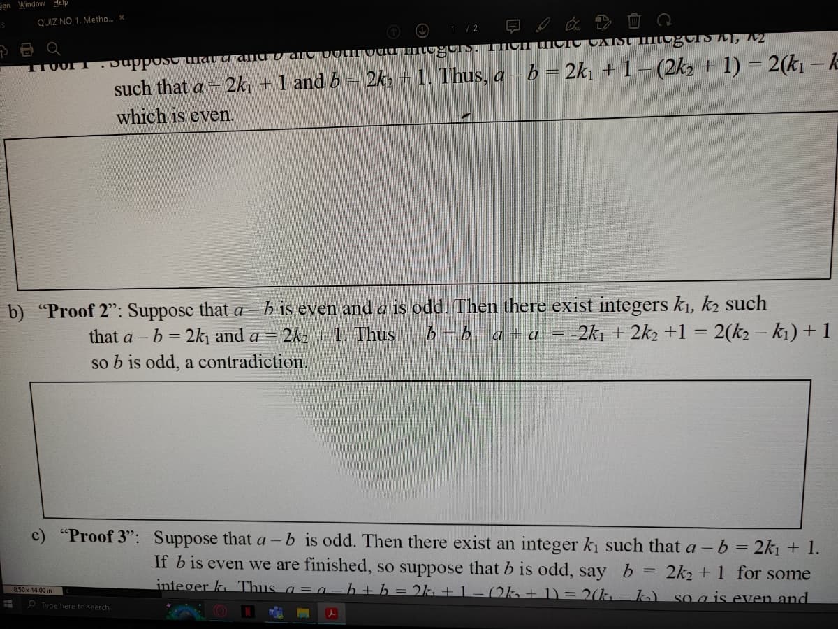 ign Window Help
S
QUIZ NO 1. Metho... x
#
ITUUTT Suppose that u and are both oud mogels. Then there Carst imegus, A2
b) "Proof 2": Suppose that a b is even and a is odd. Then there exist integers k₁, k2 such
that a - b = 2k₁ and a = 2k₂ + 1. Thus
b=b_a+a
-2k₁ + 2k2 +1 = 2(k₂ − k₁) + 1
so b is odd, a contradiction.
8.50 x 14.00 in
1/2
such that a 2k₁ + 1 and b 2k₂ + 1. Thus, a – b = 2k₁ + 1 − (2k₂ + 1) = 2(k₁ – k
which is even.
Type here to search
c) "Proof 3": Suppose that a - b is odd. Then there exist an integer k₁ such that a - b = 2k₁ + 1.
If b is even we are finished, so suppose that b is odd, say b
2k2+1 for some
integer k Thus a
b+b=2k + 1 (2k +1)=2(k₁k₂)
so a is even and
T
l
=
=