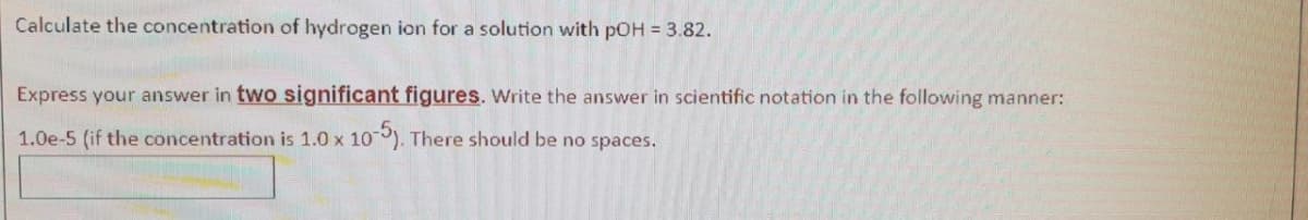 Calculate the concentration of hydrogen ion for a solution with pOH = 3.82.
Express your answer in two significant figures. Write the answer in scientific notation in the following manner:
1.0e-5 (if the concentration is 1.0 x 10-5). There should be no spaces.