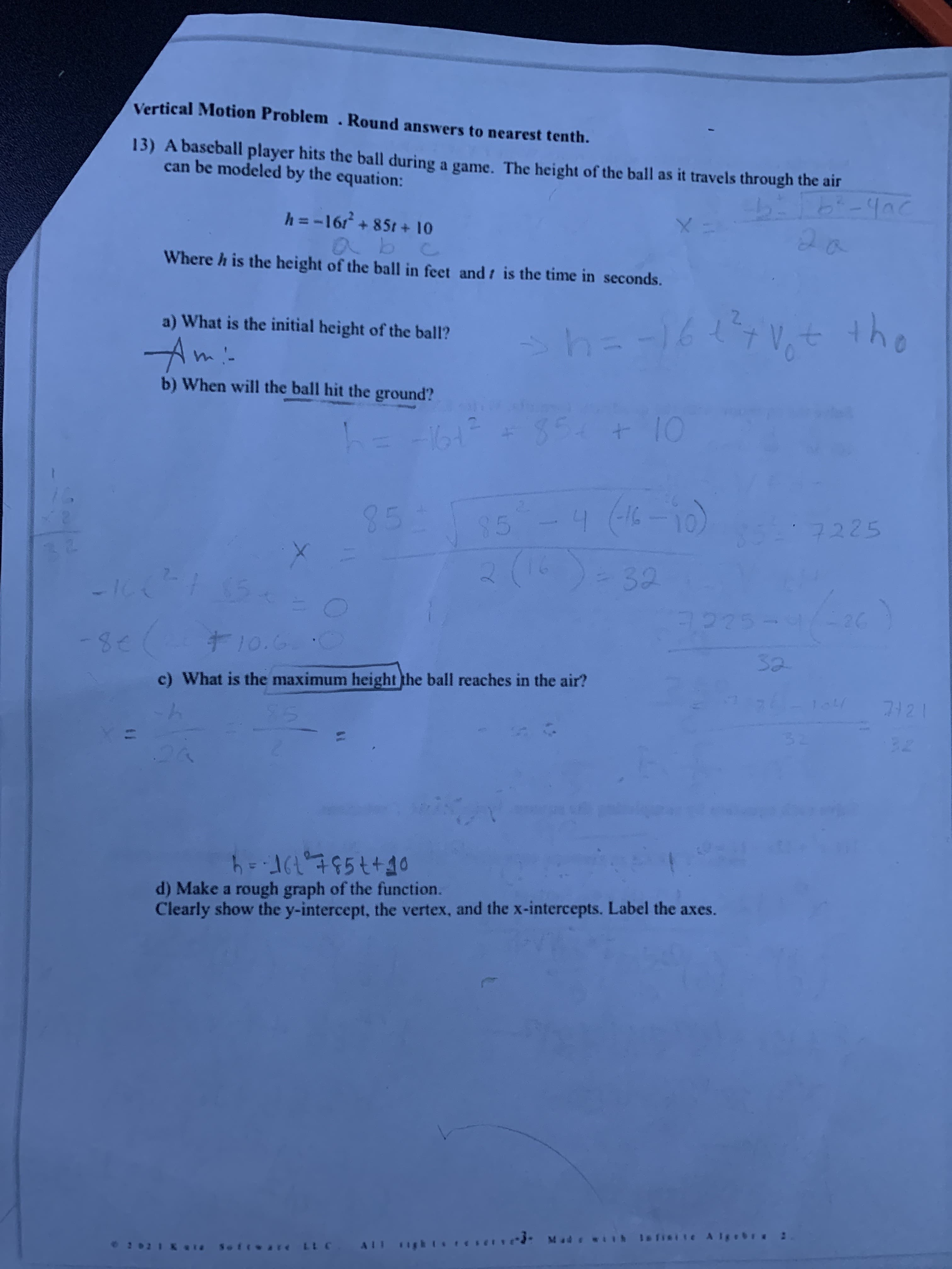 Vertical Motion Problem. Round answers to nearest tenth.
13) A bascball player hits the ball during a game. The height of the ball as it travels through the air
can be modeled by the equation:
h = -16r + 851 + 10
abc
Where h is the height of the ball in feet and t is the time in seconds.
2a
2.
sh=-16V,t the
a) What is the initial height of the ball?
Ami-
b) When will the ball hit the ground?
354
+10
-1617
(16-10)
2(6)=32
85
85
4.
7225
26
-8-
t10.6 0
32
c) What is the maximum height the ball reaches in the air?
71
