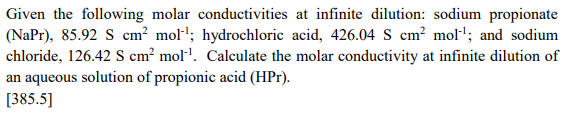 Given the following molar conductivities at infinite dilution: sodium propionate
(NaPr), 85.92 S cm? mol"'; hydrochloric acid, 426.04 S cm² mol'; and sodium
chloride, 126.42 S cm² mol'. Calculate the molar conductivity at infinite dilution of
an aqueous solution of propionic acid (HPr).
[385.5]
