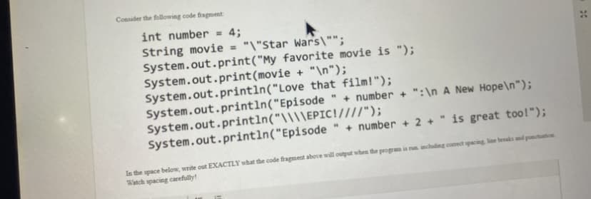 Consider the following code fragment:
int number = 4;
String movie = "\"Star Wars\"";
System.out.print("My favorite movie is ");
System.out.print(movie + "\n");
System.out.println("Love that film!");
System.out.println("Episode
System.out.println("\\\\EPIC!////");
System.out.println("Episode
+ number + ":\n A New Hope\n");
+ number + 2 + " is great too!");
In the space below, write out EXACTLY what the code fragment above will output when the program is run including comect spacing, line beeaks and punctuation
Watch spacing carefully!
