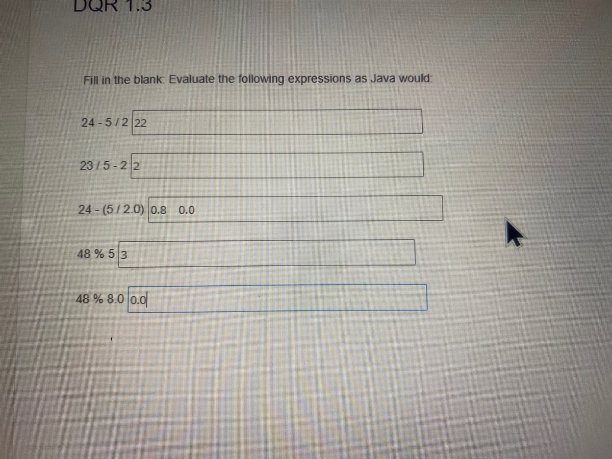 DQR 1.3
Fill in the blank: Evaluate the following expressions as Java would:
24 5/2 22
23/5-2 2
24 (5/2.0) 0.8 0.0
48 % 5 3
48 % 8.0 0.0
