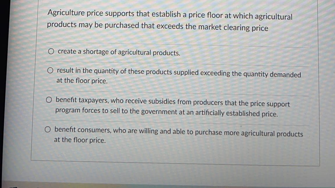 Agriculture price supports that establish a price floor at which agricultural
products may be purchased that exceeds the market clearing price
O create a shortage of agricultural products.
O result in the quantity of these products supplied exceeding the quantity demanded
at the floor price.
O benefit taxpayers, who receive subsidies from producers that the price support
program forces to sell to the government at an artificially established price.
O benefit consumers, who are willing and able to purchase more agricultural products
at the floor price.
