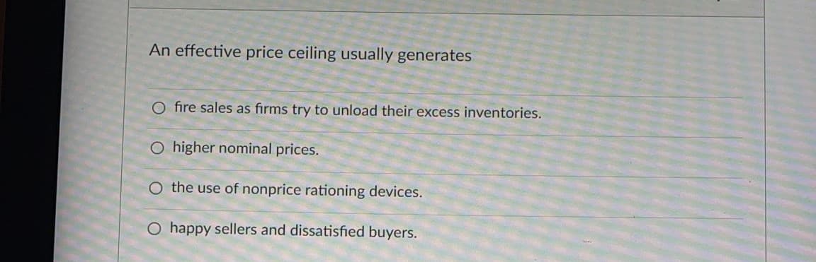 An effective price ceiling usually generates
O fire sales as firms try to unload their excess inventories.
O higher nominal prices.
O the use of nonprice rationing devices.
O happy sellers and dissatisfied buyers.
