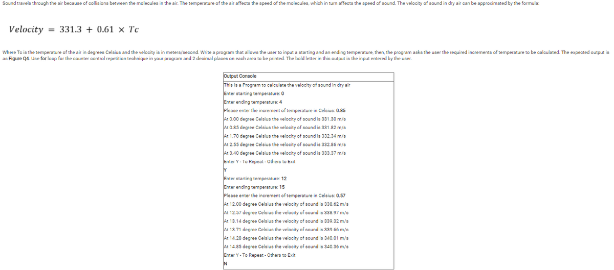 Sound travels through the air because of collisions between the molecules in the air. The temperature of the air affects the speed of the molecules, which in turn affects the speed of sound. The velocity of sound in dry air can be approximated by the formula:
Velocity
= 331.3 + 0.61 x Tc
Where Tc is the temperature of the air in degrees Celsius and the velocity is in meters/second. Write a program that allows the user to input a starting and an ending temperature, then, the program asks the user the required increments of temperature to be calculated. The expected output is
as Figure Q4. Use for loop for the counter control repetition technique in your program and 2 decimal places on each area to be printed. The bold letter in this output is the input entered by the user.
Output Console
This is a Program to calculate the velocity of sound in dry air
Enter starting temperature: 0
Enter ending temperature: 4
Please enter the increment of temperature in Celsius: 0.85
At 0.00 degree Celsius the velocity of sound is 331.30 m/s
At 0.85 degree Celsius the velocity of sound is 331.82 m/s
At 1.70 degree Celsius the velocity of sound is 332.34 m/s
At 2.55 degree Celsius the velocity of sound is 332.86 m/s
At 3.40 degree Celsius the velocity of sound is 333.37 m/s
Enter Y - To Repeat - Others to Exit
Y
Enter starting temperature: 12
Enter ending temperature: 15
Please enter the increment of temperature in Celsius: 0.57
At 12.00 degree Celsius the velocity of sound is 338.62 m/s
At 12.57 degree Celsius the velocity of sound is 338.97 m/s
At 13.14 degree Celsius the velocity of sound is 339.32 m/s
At 13.71 degree Celsius the velocity of sound is 339.66 m/s
At 14.28 degree Celsius the velocity of sound is 340.01 m/s
At 14.85 degree Celsius the velocity of sound is 340.36 m/s
Enter Y - To Repeat - Others to Exit
N
