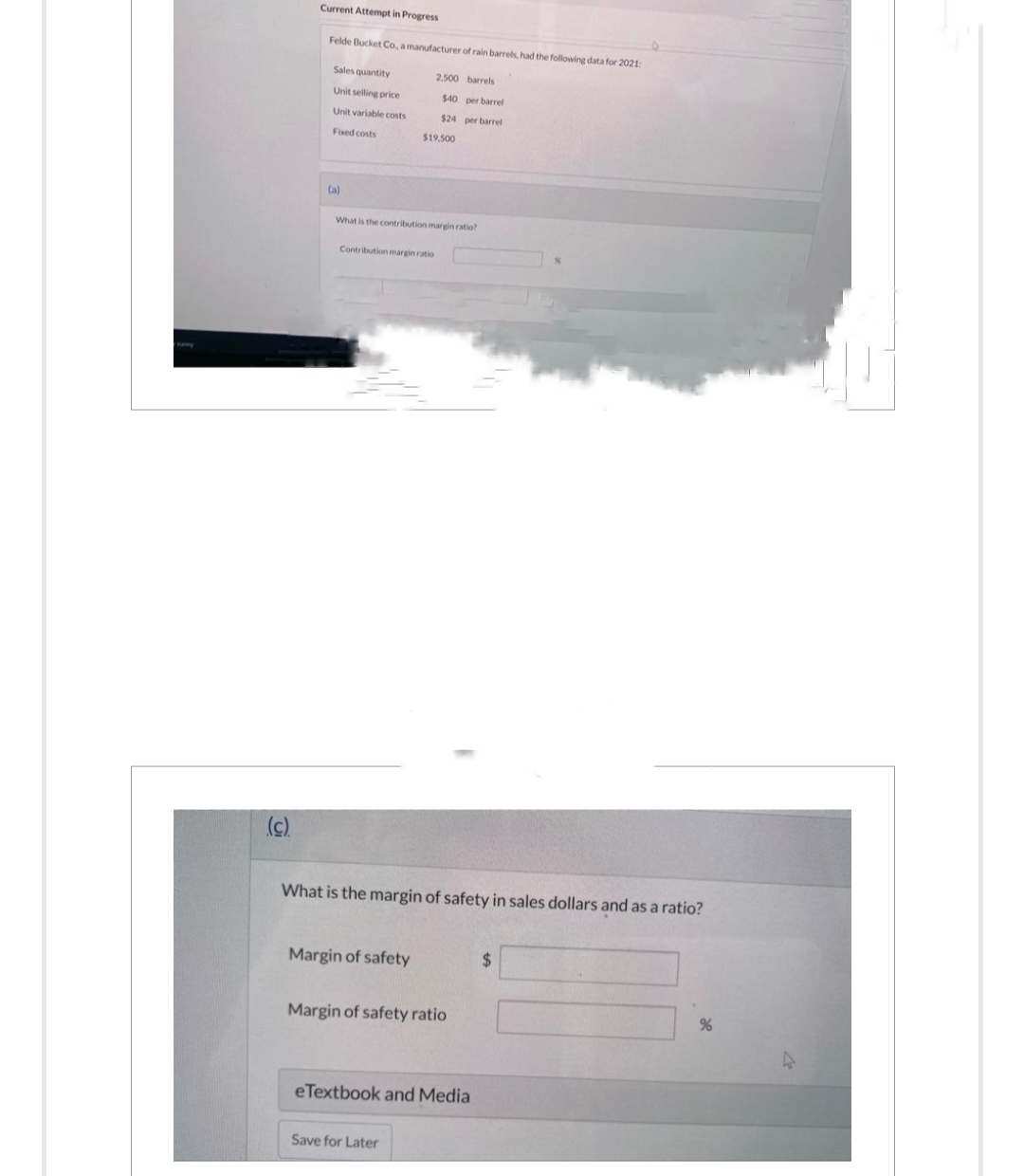 (c).
Current Attempt in Progress
Felde Bucket Co., a manufacturer of rain barrels, had the following data for 2021:
Sales quantity
Unit selling price
Unit variable costs
Fixed costs
(a)
What is the contribution margin ratio?
2.500 barrels
per barrel
$40
$24 per barrel
$19.500
Contribution margin ratio
What is the margin of safety in sales dollars and as a ratio?
Margin of safety
Margin of safety ratio
eTextbook and Media
Save for Later
$
%