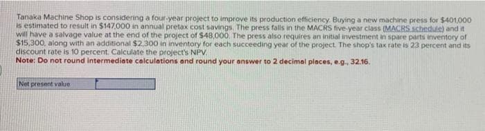 Tanaka Machine Shop is considering a four-year project to improve its production efficiency. Buying a new machine press for $401,000
is estimated to result in $147,000 in annual pretax cost savings. The press falls in the MACRS five-year class (MACRS schedule) and it
will have a salvage value at the end of the project of $48,000. The press also requires an initial investment in spare parts inventory of
$15,300, along with an additional $2,300 in inventory for each succeeding year of the project. The shop's tax rate is 23 percent and its
discount rate is 10 percent. Calculate the project's NPV.
Note: Do not round intermediate calculations and round your answer to 2 decimal places, e.g., 32.16.
Net present value.