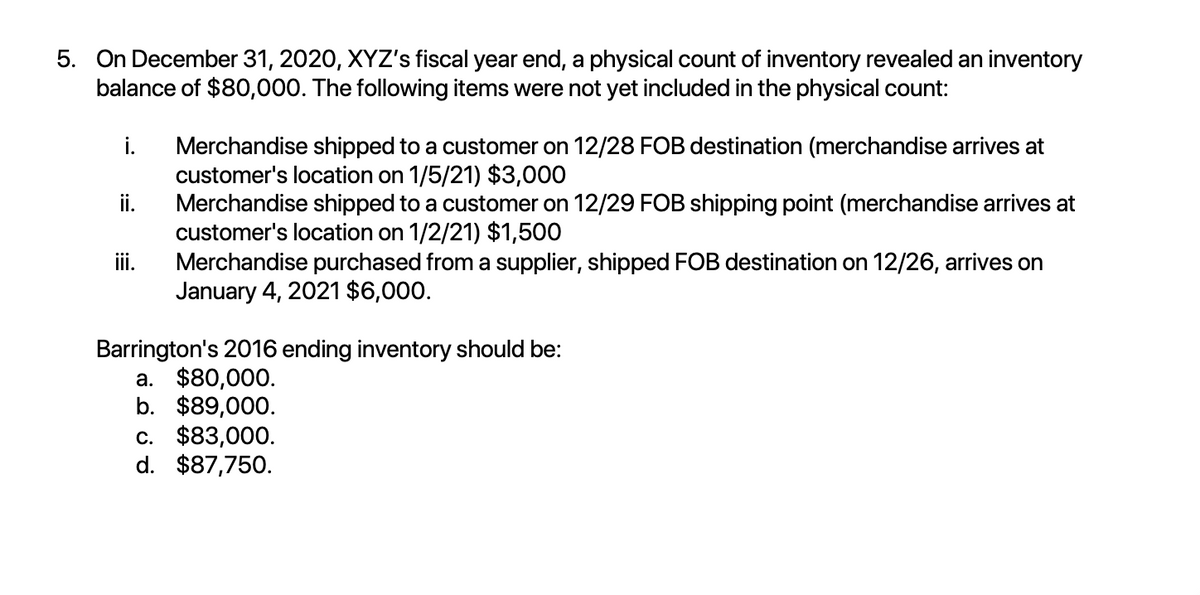 5. On December 31, 2020, XYZ's fiscal year end, a physical count of inventory revealed an inventory
balance of $80,000. The following items were not yet included in the physical count:
i.
ii.
iii.
Merchandise shipped to a customer on 12/28 FOB destination (merchandise arrives at
customer's location on 1/5/21) $3,000
Merchandise shipped to a customer on 12/29 FOB shipping point (merchandise arrives at
customer's location on 1/2/21) $1,500
Merchandise purchased from a supplier, shipped FOB destination on 12/26, arrives on
January 4, 2021 $6,000.
Barrington's 2016 ending inventory should be:
a. $80,000.
b. $89,000.
c. $83,000.
d. $87,750.