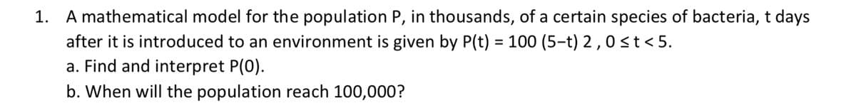 1. A mathematical model for the population P, in thousands, of a certain species of bacteria, t days
after it is introduced to an environment is given by P(t) = 100 (5-t) 2 , 0 st < 5.
a. Find and interpret P(0).
b. When will the population reach 100,000?
