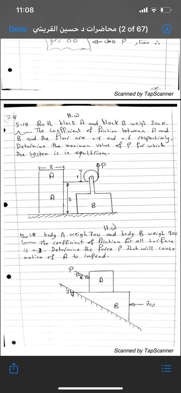 11:08
.ull
)67 2of( محاضرات د حسین القريشي Done
.
Scanned by TapScanner
4.W
Bo th block A amad block B weigh 300 N.
The coepficient of frichion between A and
B qnd the Floor are
Detelmine the maxi'mun value f P fur which
the system is in eguil,brium.
S-14
.4 and .6 respectively
E 2
B
5,18 body A weigh 7oo and body B weigh 9o0
un the coefliuient f frichion for all Surface
is o3. Determne the force P hat will Cause
motion of
A to impend.
Scanned by TapScanner
!!
