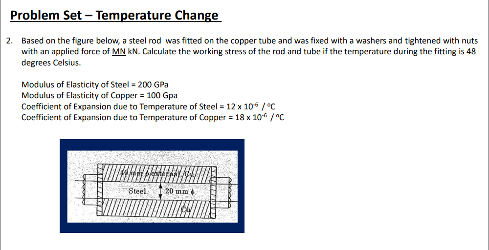 Problem Set – Temperature Change
2. Based on the figure below, a steel rod was fitted on the copper tube and was fixed with a washers and tightened with nuts
with an applied force of MN kN. Calculate the working stress of the rod and tube if the temperature during the fitting is 48
degrees Celsius.
Modulus of Elasticity of Steel = 200 GPa
Modulus of Elasticity of Copper = 100 Gpa
Coefficient of Expansion due to Temperature of Steel = 12 x 10-6 / °C
Coefficient of Expansion due to Temperature of Copper = 18 x 106 / °C
Steel
20 mm o
