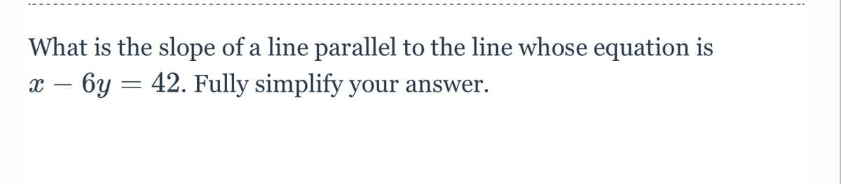 What is the slope of a line parallel to the line whose equation is
x – 6y = 42. Fully simplify your answer.
