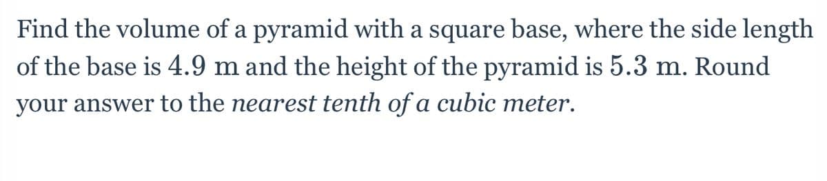 Find the volume of a pyramid with a square base, where the side length
of the base is 4.9 m and the height of the pyramid is 5.3 m. Round
your answer to the nearest tenth of a cubic meter.
