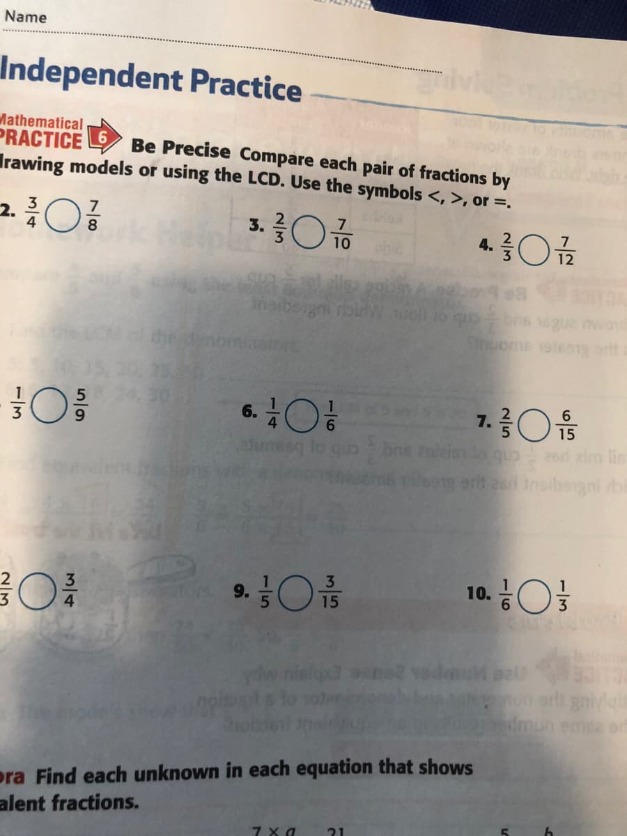 Name
Independent Practice
Mathematical
PRACTICE
Irawing models or using the LCD. Use the symbols <, >, or =.
Be Precise Compare each pair of fractions by
2.
8
4.
10
ohie
nom
Snuoms 19t6s13 or
6.O
7.3 음
Enleiss lo quo
e1 erit es Insibogni bi
10. O
15
ydw nielqx3 aane2 vodmu pal
arlt gniyg
dmun emda ern
pra Find each unknown in each equation that shows
alent fractions.
21
1/6
3/4
