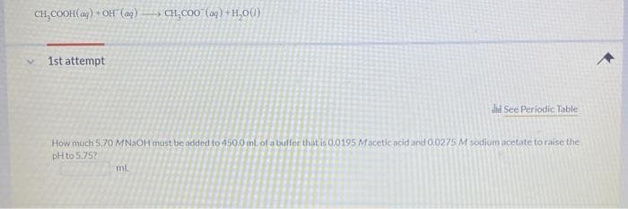 CH,COOH(ag) + OH (ag)
CH,COO (aq) +H,0(0)
1st attempt
See Periodic Table
How much 5,70 MN2OH must be added to 450.0 ml of a bulfer that is 0.0195 Macetic acid and 0.0275 M sodium acetate to raise the
pH to 5.75?
mL
