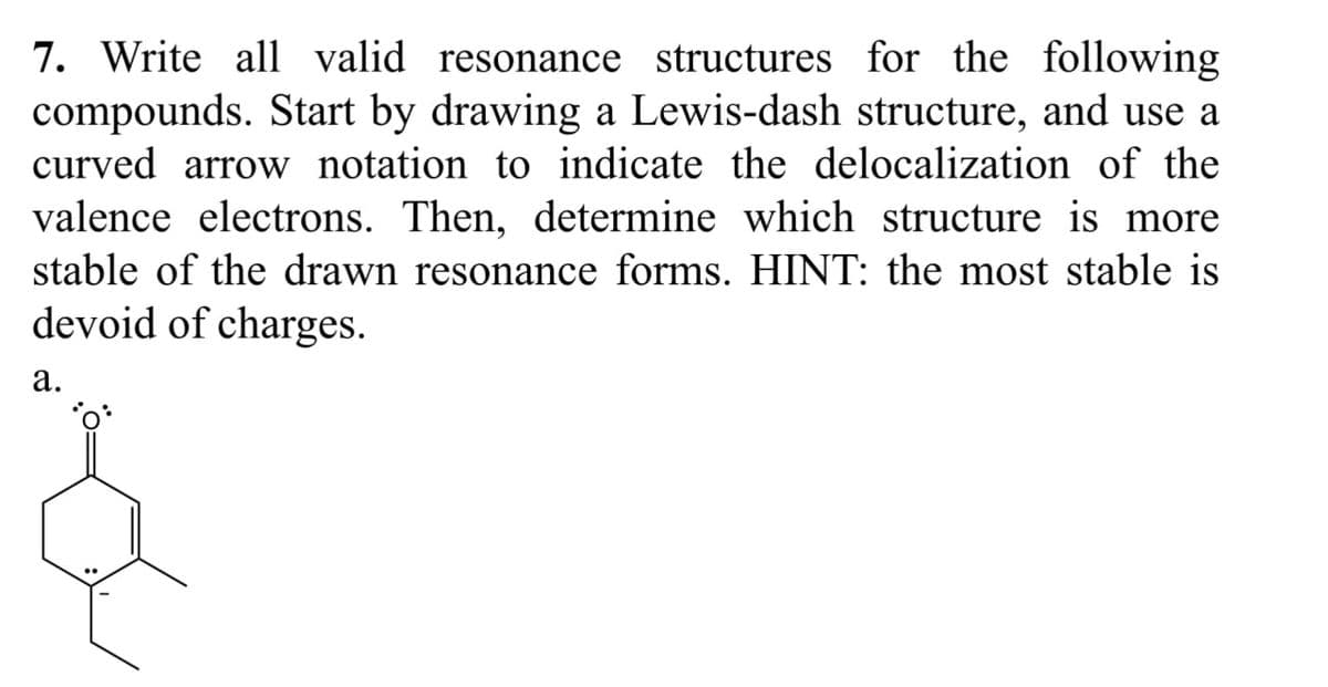 7. Write all valid resonance structures for the following
compounds. Start by drawing a Lewis-dash structure, and use a
curved arrow notation to indicate the delocalization of the
valence electrons. Then, determine which structure is more
stable of the drawn resonance forms. HINT: the most stable is
devoid of charges.
a.