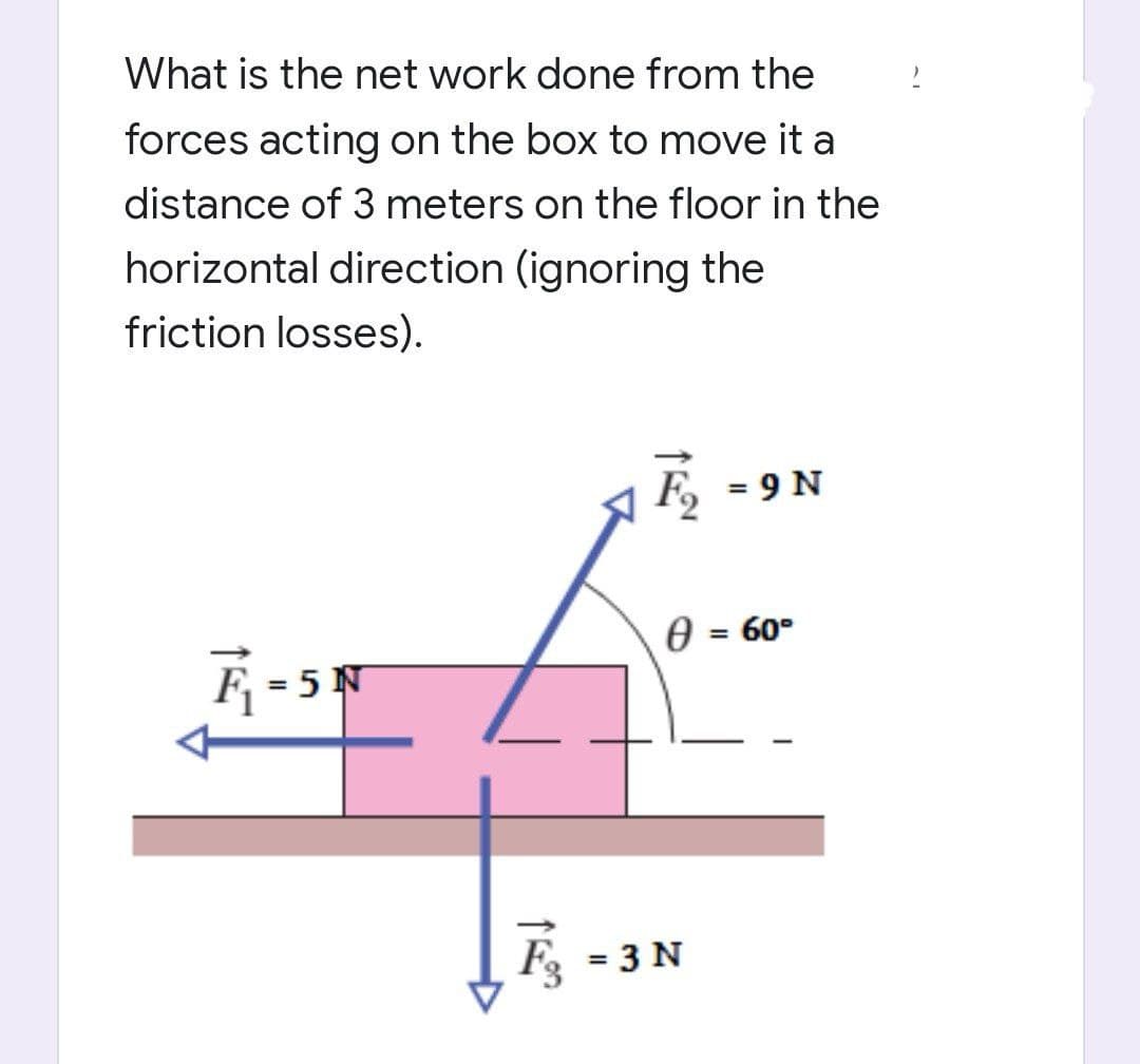 What is the net work done from the
forces acting on the box to move it a
distance of 3 meters on the floor in the
horizontal direction (ignoring the
friction losses).
= 9 N
0 = 60°
51
11
F₂ =3 N