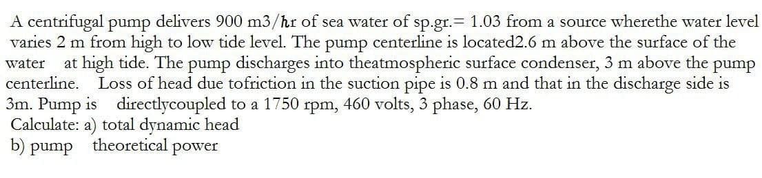 A centrifugal pump delivers 900 m3/hr of sea water of sp.gr.= 1.03 from a source wherethe water level
varies 2 m from high to low tide level. The pump centerline is located2.6 m above the surface of the
water at high tide. The pump discharges into theatmospheric surface condenser, 3 m above the pump
centerline. Loss of head due to friction in the suction pipe is 0.8 m and that in the discharge side is
3m. Pump is directlycoupled to a 1750 rpm, 460 volts, 3 phase, 60 Hz.
Calculate: a) total dynamic head
b) pump
theoretical power