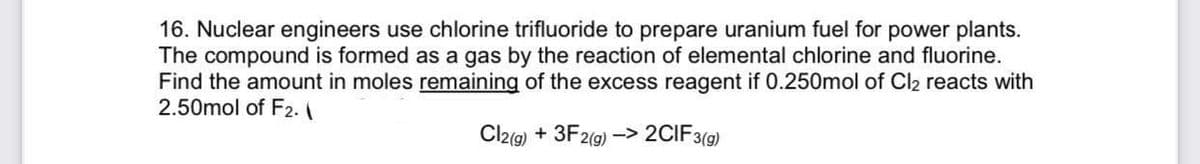 16. Nuclear engineers use chlorine trifluoride to prepare uranium fuel for power plants.
The compound is formed as a gas by the reaction of elemental chlorine and fluorine.
Find the amount in moles remaining of the excess reagent if 0.250mol of Cl2 reacts with
2.50mol of F2.
Cl2(9) + 3F2(g) -> 2CIF3(9)
