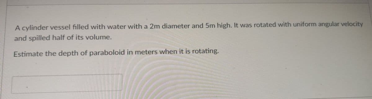 A cylinder vessel filled with water with a 2m diameter and 5m high. It was rotated with uniform angular velocity
and spilled half of its volume.
Estimate the depth of paraboloid in meters when it is rotating.
