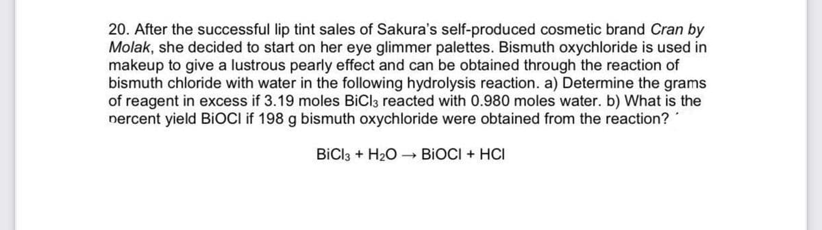 20. After the successful lip tint sales of Sakura's self-produced cosmetic brand Cran by
Molak, she decided to start on her eye glimmer palettes. Bismuth oxychloride is used in
makeup to give a lustrous pearly effect and can be obtained through the reaction of
bismuth chloride with water in the following hydrolysis reaction. a) Determine the grams
of reagent in excess if 3.19 moles BiCl3 reacted with 0.980 moles water. b) What is the
nercent yield BIOCI if 198 g bismuth oxychloride were obtained from the reaction?
BİCI3 + H20 BIOCI + HCI
