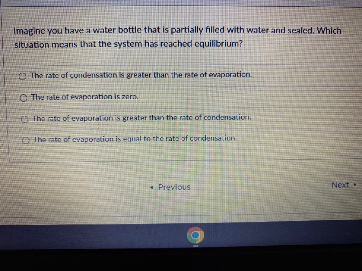 Imagine you have a water bottle that is partially filled with water and sealed. Which
situation means that the system has reached equilibrium?
O The rate of condensation is greater than the rate of evaporation.
O The rate of evaporation is zero.
O The rate of evaporation is greater than the rate of condensation.
O The rate of evaporation is equal to the rate of condensation.
• Previous
Next>
