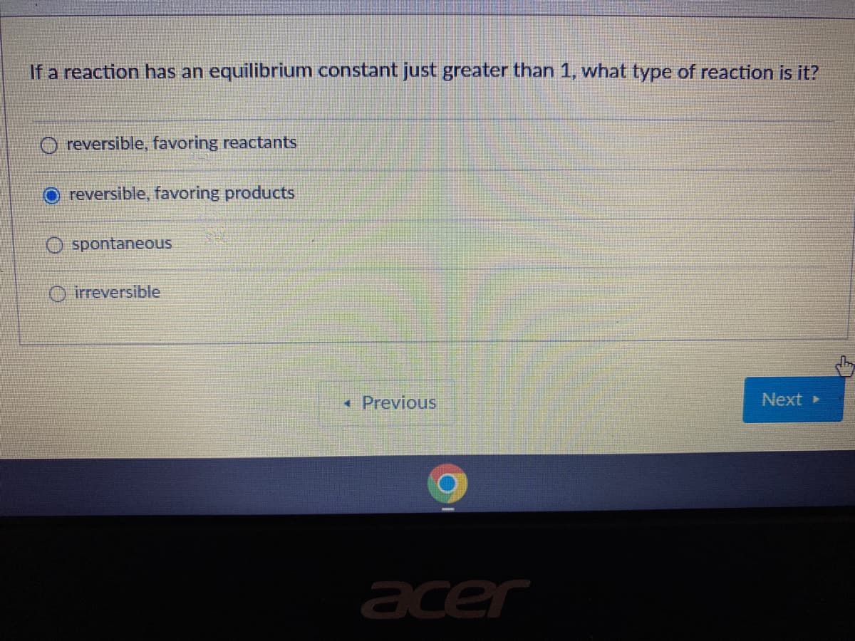 If a reaction has an equilibrium constant just greater than 1, what type of reaction is it?
reversible, favoring reactants
reversible, favoring products
spontaneous
O irreversible
* Previous
Next
acer
