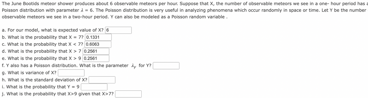 The June Bootids meteor shower produces about 6 observable meteors per hour. Suppose that X, the number of observable meteors we see in a one- hour period has a
Poisson distribution with parameter 1 = 6. The Poisson distribution is very useful in analyzing phenomena which occur randomly in space or time. Let Y be the number
observable meteors we see in a two-hour period. Y can also be modeled as a Poisson random variable .
a. For our model, what is expected value of X? 6
b. What is the probability that X = 7? 0.1331
c. What is the probability that X < 7? 0.6063
d. What is the probability that X > 7 0.2561
e. What is the probability that X > 9 0.2561
f. Y also has a Poisson distribution. What is the parameter Ay for Y?
g. What is variance of X?
h. What is the standard deviation of X?
i. What is the probability that Y = 9
j. What is the probability that X>9 given that X>7?
