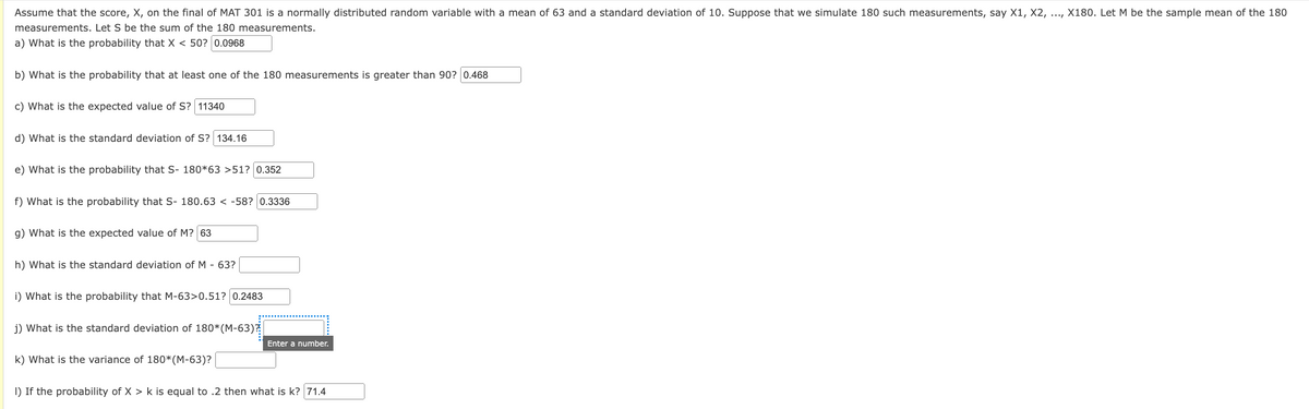 Assume that the score, X, on the final of MAT 301 is a normally distributed random variable with a mean of 63 and a standard deviation of 10. Suppose that we simulate 180 such measurements, say X1, X2, ..., X180. Let M be the sample mean of the 180
measurements. Let S be the sum of the 180 measurements.
a) What is the probability that X < 50? 0.0968
b) What is the probability that at least one of the 180 measurements is greater than 90? 0.468
c) What is the expected value of S? 11340
d) What is the standard deviation of S? 134.16
e) What is the probability that S- 180*63 >51? 0.352
f) What is the probability that S- 180.63 < -58? 0.3336
g) What is the expected value of M? 63
h) What is the standard deviation of M - 63?
i) What is the probability that M-63>0.51? 0.2483
j) What is the standard deviation of 180*(M-63)?
Enter a number.
k) What is the variance of 180*(M-63)?
I) If the probability of X > k is equal to .2 then what is k? 71.4
