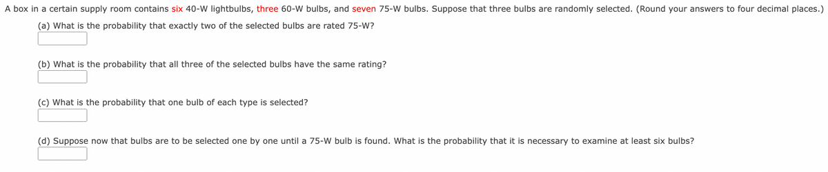 A box in a certain supply room contains six 40-W lightbulbs, three 60-W bulbs, and seven 75-W bulbs. Suppose that three bulbs are randomly selected. (Round your answers to four decimal places.)
(a) What is the probability that exactly two of the selected bulbs are rated 75-W?
(b) What is the probability that all three of the selected bulbs have the same rating?
(c) What is the probability that one bulb of each type is selected?
(d) Suppose now that bulbs are to be selected one by one until a 75-W bulb is found. What is the probability that it is necessary to examine at least six bulbs?
