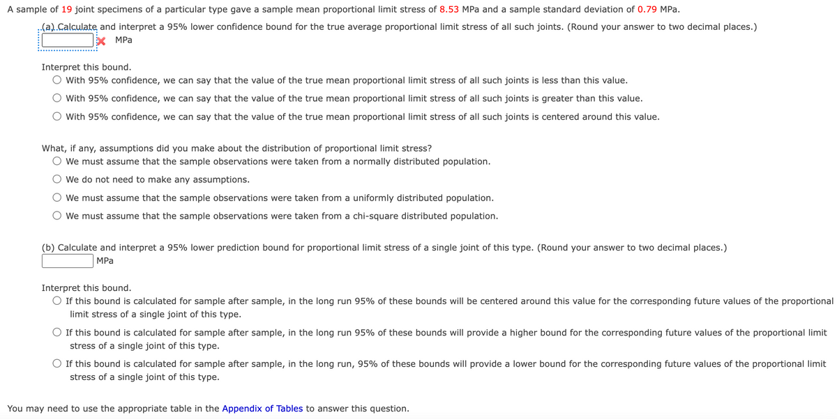 A sample of 19 joint specimens of a particular type gave a sample mean proportional limit stress of 8.53 MPa and a sample standard deviation of 0.79 MPa.
.(a)..Calculate and interpret a 95% lower confidence bound for the true average proportional limit stress of all such joints. (Round your answer to two decimal places.)
X MPa
Interpret this bound.
O With 95% confidence, we can say that the value of the true mean proportional limit stress of all such joints is less than this value.
O With 95% confidence, we can say that the value of the true mean proportional limit stress of all such joints is greater than this value.
With 95% confidence, we can say that the value of the true mean proportional limit stress of all such joints is centered around this value.
What, if any, assumptions did you make about the distribution of proportional limit stress?
O We must assume that the sample observations were taken from a normally distributed population.
O We do not need to make any assumptions.
We must assume that the sample observations were taken from a uniformly distributed population.
O We must assume that the sample observations were taken from a chi-square distributed population.
(b) Calculate and interpret a 95% lower prediction bound for proportional limit stress of a single joint of this type. (Round your answer to two decimal places.)
MPa
Interpret this bound.
O If this bound is calculated for sample after sample, in the long run 95% of these bounds will be centered around this value for the corresponding future values of the proportional
limit stress of a single joint of this type.
O If this bound is calculated for sample after sample, in the long run 95% of these bounds will provide a higher bound for the corresponding future values of the proportional limit
stress of a single joint of this type.
O If this bound is calculated for sample after sample, in the long run, 95% of these bounds will provide a lower bound for the corresponding future values of the proportional limit
stress of a single joint of this type.
You may need to use the appropriate table in the Appendix of Tables to answer this question.
