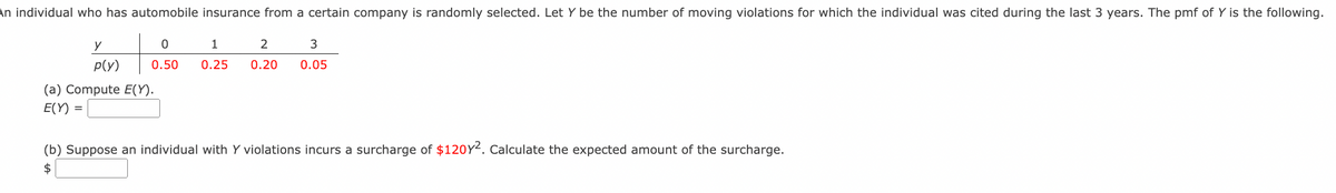 An individual who has automobile insurance from a certain company is randomly selected. Let Y be the number of moving violations for which the individual was cited during the last 3 years. The pmf of Y is the following.
y
1
2
p(y)
0.50
0.25
0.20
0.05
(a) Compute E(Y).
Е(Y)
(b) Suppose an individual with Y violations incurs a surcharge of $120Y2. Calculate the expected amount of the surcharge.
$
