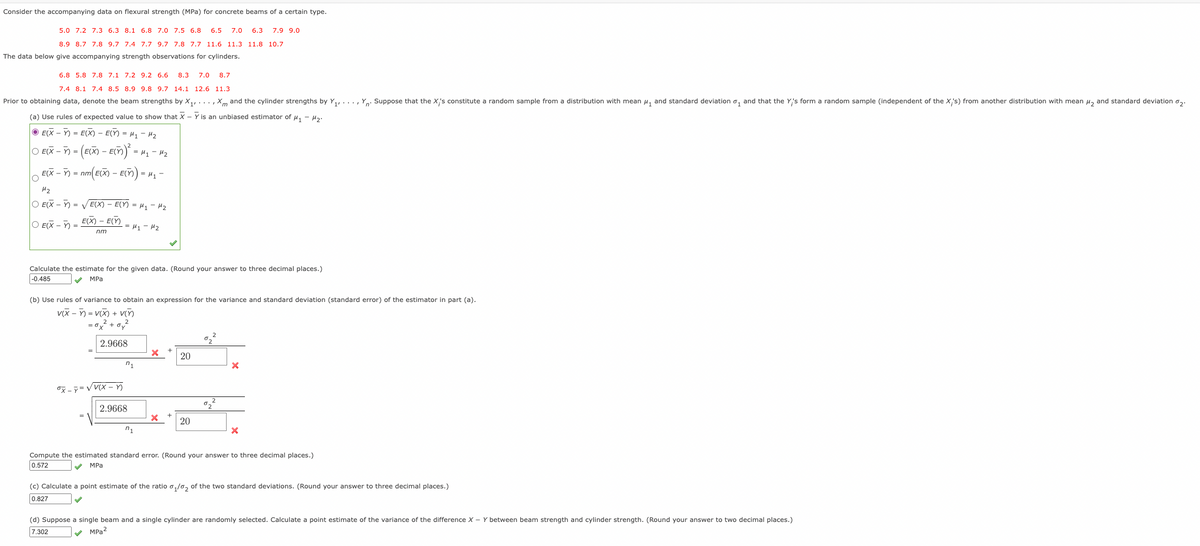 Consider the accompanying data on flexural strength (MPa) for concrete beams of a certain type.
5.0 7.2 7.3 6.3 8.1 6.8 7.0 7.5 6.8
6.5
7.0
6.3
7.9 9.0
8.9 8.7 7.8 9.7 7.4 7.7 9.7 7.8 7.7 11.6 11.3 11.8 10.7
The data below give accompanying strength observations for cylinders.
6.8 5.8 7.8 7.1 7.2 9.2 6.6
8.3
7.0
8.7
7.4 8.1 7.4 8.5 8.9 9.8 9.7 14.1 12.6 11.3
Prior to obtaining data, denote the beam strengths by X,,..., Xm and the cylinder strengths by Y, ..., Y. Suppose that the X's constitute a random sample from a distribution with mean u, and standard deviation o, and that the Y's form a random sample (independent of the X's) from another distribution with mean u, and standard deviation o,.
(a) Use rules of expected value to show that X - Y is an unbiased estimator of u, - H.
O E(X - Y) = E(X) – E(Y) = H1 - Hz
O E(X - ) = (E(X) – E(ñ)
= H1 - H2
E(X - ) = nm( EX) - E()
= 41 -
H2
O E(X - Y) = v E(X) – E(Y) = Hy - H2
O E(X – Y)
E(X) – E(Y)
= 41 - 42
nm
Calculate the estimate for the given data. (Round your answer to three decimal places.)
-0.485
MPa
(b) Use rules of variance to obtain an expression for the variance and standard deviation (standard error) of the estimator in part (a).
v(X - Y) = V(X) + V()
= ox + oy
2
2.9668
°2
20
n1
X -7 =V V(X )
2.9668
20
Compute the estimated standard error. (Round your answer to three decimal places.)
0.572
V MPa
(c) Calculate a point estimate of the ratio o,/0, of the two standard deviations. (Round your answer to three decimal places.)
0.827
(d) Suppose a single beam and a single cylinder are randomly selected. Calculate a point estimate of the variance of the difference X - Y between beam strength and cylinder strength. (Round your answer to two decimal places.)
7.302
v MPa?
