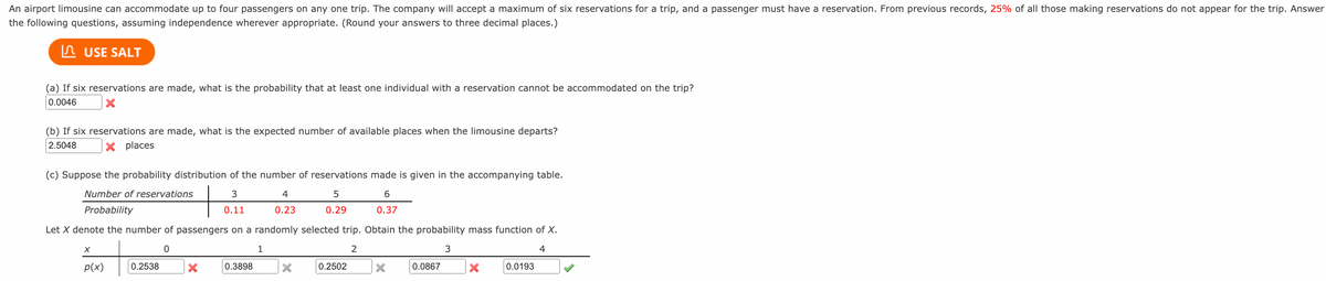 An airport limousine can accommodate up to four passengers on any one trip. The company will accept a maximum of six reservations for a trip, and a passenger must have a reservation. From previous records, 25% of all those making reservations do not appear for the trip. Answer
the following questions, assuming independence wherever appropriate. (Round your answers to three decimal places.)
n USE SALT
(a) If six reservations are made, what is the probability that at least one individual with a reservation cannot be accommodated on the trip?
0.0046
(b) If six reservations are made, what is the expected number of available places when the limousine departs?
2.5048
X places
(c) Suppose the probability distribution of the number of reservations made is given in the accompanying table.
Number of reservations
4
Probability
0.11
0.23
0.29
0.37
Let X denote the number of passengers on a randomly selected trip. Obtain the probability mass function of X.
1
2
3
4
p(x)
0.2538
0.3898
0.2502
0.0867
0.0193
