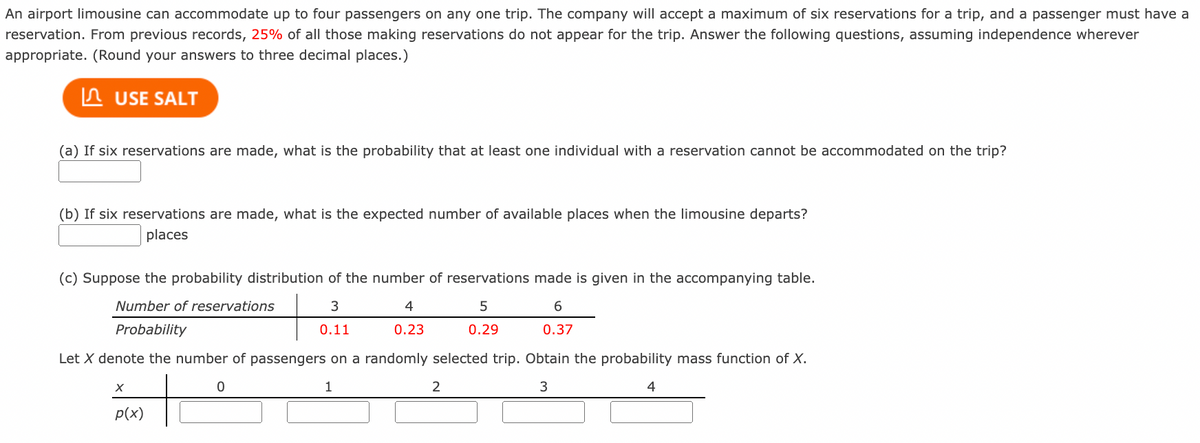 An airport limousine can accommodate up to four passengers on any one trip. The company will accept a maximum of six reservations for a trip, and a passenger must have a
reservation. From previous records, 25% of all those making reservations do not appear for the trip. Answer the following questions, assuming independence wherever
appropriate. (Round your answers to three decimal places.)
n USE SALT
(a) If six reservations are made, what is the probability that at least one individual with a reservation cannot be accommodated on the trip?
(b) If six reservations are made, what is the expected number of available places when the limousine departs?
places
(c) Suppose the probability distribution of the number of reservations made is given in the accompanying table.
Number of reservations
4
6
Probability
0.11
0.23
0.29
0.37
Let X denote the number of passengers on a randomly selected trip. Obtain the probability mass function of X.
1
2
p(x)
