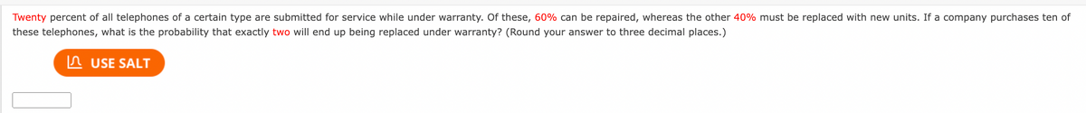 Twenty percent of all telephones of a certain type are submitted for service while under warranty. Of these, 60% can be repaired, whereas the other 40% must be replaced with new units. If a company purchases ten of
these telephones, what is the probability that exactly two will end up being replaced under warranty? (Round your answer to three decimal places.)
In USE SALT
