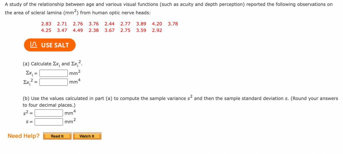 A study of the relationship between age and various visual functions (such as acuity and depth perception) reported the following observations on
the area of scleral lamina (mm2) from human optic nerve heads:
2.83
2.71
2.76
3.76
2.44
2.77
3.89
4.20
3.78
4.25
3.47
4.49
2.38
3.67
2.75
3.59
2.92
n USE SALT
(a) Calculate Ex; and Ex,".
Ex; =
mm?
Ex,2 =
4
m
(b) Use the values calculated in part (a) to compute the sample variance s and then the sample standard deviation s. (Round your answers
to four decimal places.)
s2 =
4
mm
S =
2
mm
Need Help?
Read It
Watch It
