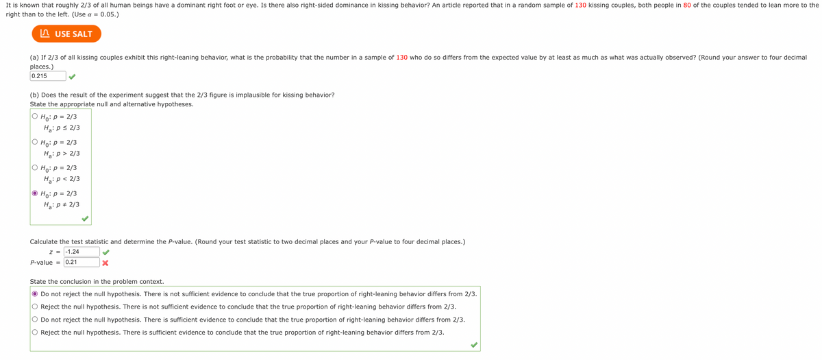 It is known that roughly 2/3 of all human beings have a dominant right foot or eye. Is there also right-sided dominance in kissing behavior? An article reported that in a random sample of 130 kissing couples, both people in 80 of the couples tended to lean more to the
right than to the left. (Use a = 0.05.)
USE SALT
(a) If 2/3 of all kissing couples exhibit this right-leaning behavior, what is the probability that the number in a sample of 130 who do so differs from the expected value by at least as much as what was actually observed? (Round your answer to four decimal
places.)
0.215
(b) Does the result of the experiment suggest that the 2/3 figure is implausible for kissing behavior?
State the appropriate null and alternative hypotheses.
Ho: p = 2/3
Ha: p ≤ 2/3
Ho: P = 2/3
Ha: p > 2/3
O Ho: P = 2/3
Ha: p < 2/3
Ho: p = 2/3
Ha: p = 2/3
Calculate the test statistic and determine the P-value. (Round your test statistic to two decimal places and your P-value to four decimal places.)
Z = -1.24
P-value = 0.21
State the conclusion in the problem context.
Do not reject the null hypothesis. There is not sufficient evidence to conclude that the true proportion of right-leaning behavior differs from 2/3.
Reject the null hypothesis. There is not sufficient evidence to conclude that the true proportion of right-leaning behavior differs from 2/3.
Do not reject the null hypothesis. There is sufficient evidence to conclude that the true proportion of right-leaning behavior differs from 2/3.
O Reject the null hypothesis. There is sufficient evidence to conclude that the true proportion of right-leaning behavior differs from 2/3.
