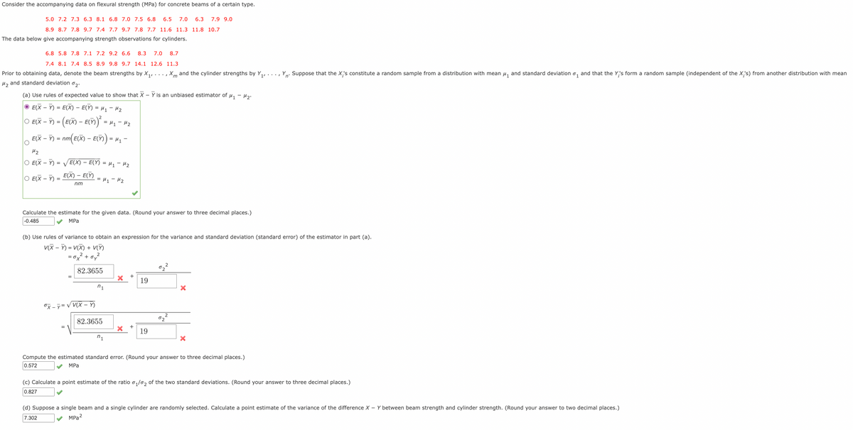 Consider the accompanying data on flexural strength (MPa) for concrete beams of a certain type.
5.0 7.2 7.3 6.3 8.1 6.8 7.0 7.5 6.8
6.5
7.0
6.3
7.9 9.0
8.9 8.7 7.8 9.7 7.4 7.7 9.7 7.8 7.7 11.6 11.3 11.8 10.7
The data below give accompanying strength observations for cylinders.
6.8 5.8 7.8 7.1 7.2 9.2 6.6
8.3
7.0
8.7
7.4 8.1 7.4 8.5 8.9 9.8 9.7 14.1 12.6 11.3
Prior to obtaining data, denote the beam strengths by X,,
Xm and the cylinder strengths by Y,, . ..,
Suppose that the X's constitute a random sample from a distribution with mean u, and standard deviation o, and that the Y,'s form a random sample (independent of the X,'s) from another distribution with mean
n°
H, and standard deviation o,.
(a) Use rules of expected value to show that X – Y is an unbiased estimator of u, - H,.
O E(X – Y) = E(X) – E(Y) = µ1 – H2
-
O EX – ) = (E() – E()) :
-
= H1 - H2
E(X – Y) = nm( E(X) – E()) = H1 -
H2
O E(X – Y)
E(X) – E(Y) = H1 - H2
= V
-
ЕX) - Е(Y)
O E(X – Y)
= H1 - H2
nm
Calculate the estimate for the given data. (Round your answer to three decimal places.)
|-0.485
MPa
(b) Use rules of variance to obtain an expression for the variance and standard deviation (standard error) of the estimator in part (a).
V(X – ) = V(X) + V(M)
=ox² + oy
82.3655
19
n1
OX - y = V V(X )
82.3655
+
19
n1
Compute the estimated standard error. (Round your answer to three decimal places.)
0.572
MPа
(c) Calculate a point estimate of the ratio,/0, of the two standard deviations. (Round your answer to three decimal places.)
0.827
(d) Suppose a single beam and a single cylinder are randomly selected. Calculate a point estimate of the variance of the difference X – Y between beam strength and cylinder strength. (Round your answer to two decimal places.)
7.302
MPa?
